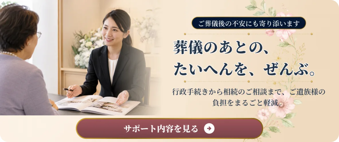 ご葬儀後の不安にも寄り添います。葬儀のあとの、たいへんを、ぜんぶ。行政手続きから相続のご相談まで、ご遺族様の負担をまるごと軽減。サポート内容を見る