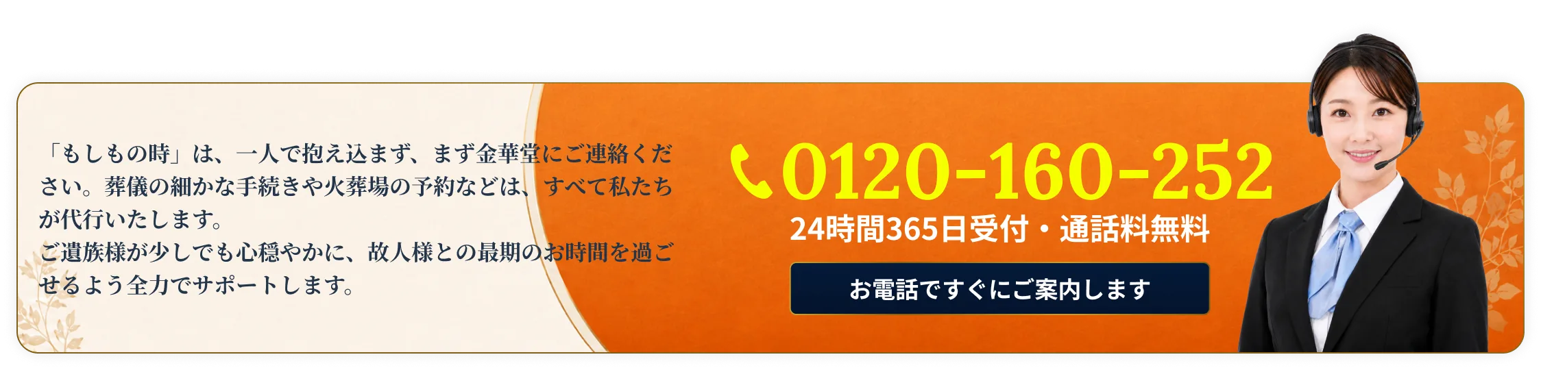「もしもの時」は一人で抱え込まず、まず金華堂にご連絡ください。葬儀の細かな手続きや火葬場の予約などは、すべて私たちが代行いたします。0120-160-252・24時間365日受付・通話料無料・お電話ですぐにご案内します